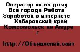 Оператор пк на дому - Все города Работа » Заработок в интернете   . Хабаровский край,Комсомольск-на-Амуре г.